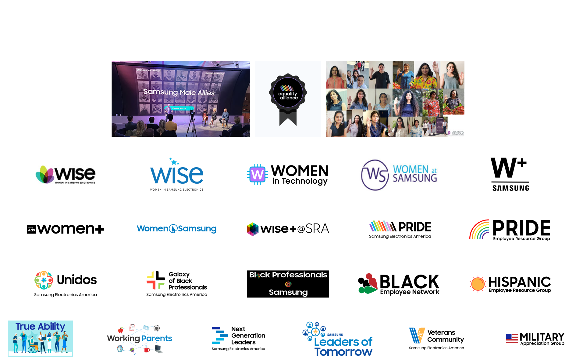 Wise(women in samsung electronics),WOMEN in technology, WOMEN at samsung, W+ samsung, W+E samsung, Women+, Women samsung, WISE + SRA, PRIDE(samsung electronics america), PRIDE(employee resource group), Unidos(samsung electronics america), Galaxy of Black Professionals, Black Professionals Samsung, BLACK Employee Network, HISPANIC Employee Resource Group, True Ability, Working Parents, Next generation Leaders, Leaders of Tomorrow, Veterans Community, Military Appreciation Group